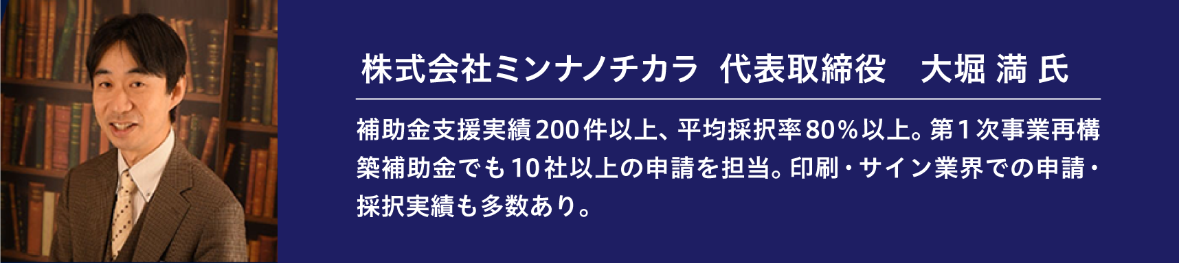 『株式会社ミンナノチカラ 代表取締役 大堀 満 氏』補助金支援実績200件以上、平均採択率80%以上。第1次事業再構築補助金でも10社以上の申請を担当。印刷・サイン業界での申請・採択実績も多数あり。